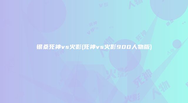银桑死神vs火影(死神vs火影900人物版)