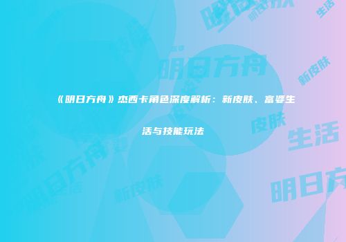 《明日方舟》杰西卡角色深度解析：新皮肤、富婆生活与技能玩法
