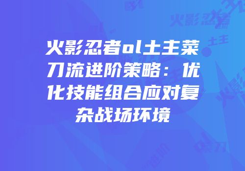 火影忍者ol土主菜刀流进阶策略：优化技能组合应对复杂战场环境