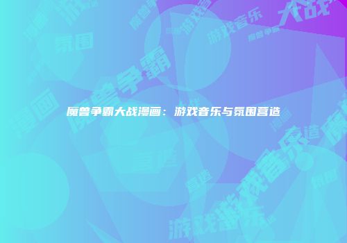 魔兽争霸大战漫画：游戏音乐与氛围营造
