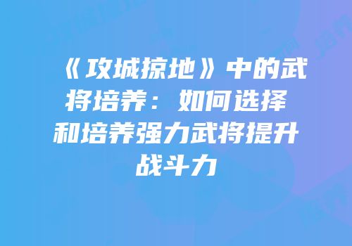 《攻城掠地》中的武将培养:如何选择和培养强力武将提升战斗力