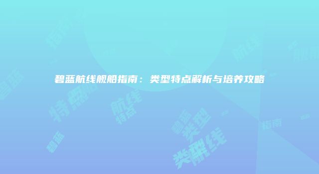 碧蓝航线舰船指南：类型特点解析与培养攻略