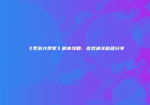 《页游大将军》副本攻略：高效通关秘籍分享