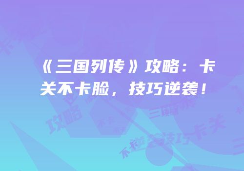 《三国列传》攻略：卡关不卡脸，技巧逆袭！