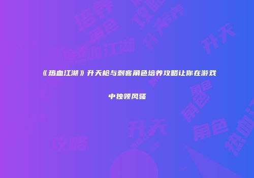 《热血江湖》升天枪与刺客角色培养攻略让你在游戏中独领风骚