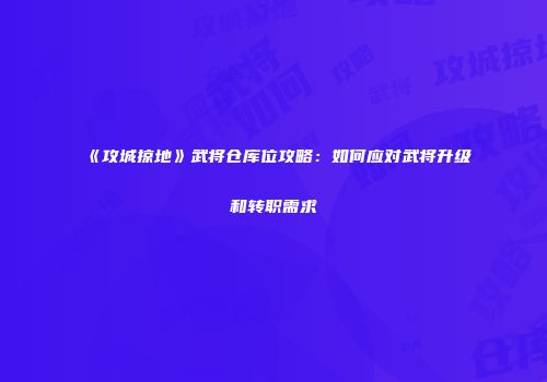 《攻城掠地》武将仓库位攻略：如何应对武将升级和转职需求