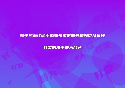 对于热血江湖中的新玩家何时升级到可以进行打架的水平最为合适