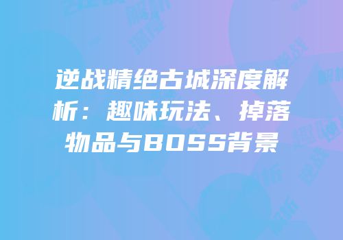 逆战精绝古城深度解析：趣味玩法、掉落物品与BOSS背景