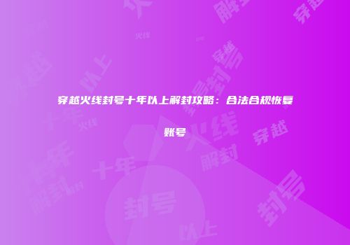 穿越火线封号十年以上解封攻略：合法合规恢复账号