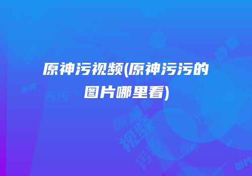 原神污视频(原神污污的图片哪里看)