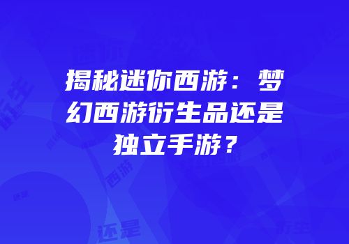 揭秘迷你西游：梦幻西游衍生品还是独立手游？
