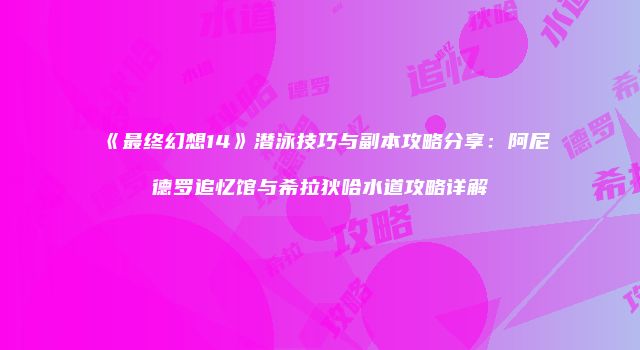 《最终幻想14》潜泳技巧与副本攻略分享：阿尼德罗追忆馆与希拉狄哈水道攻略详解