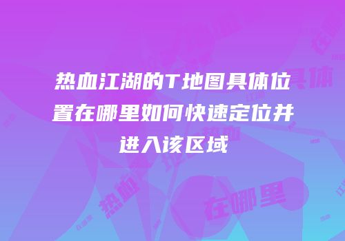 热血江湖的T地图具体位置在哪里如何快速定位并进入该区域