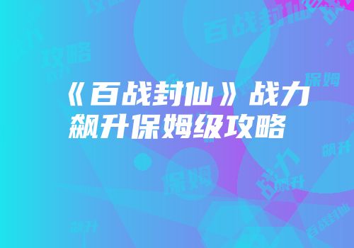 《百战封仙》战力飙升保姆级攻略