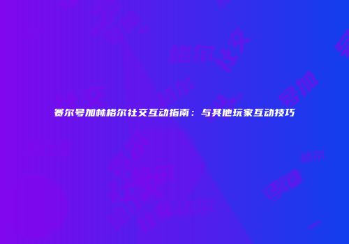 赛尔号加林格尔社交互动指南：与其他玩家互动技巧