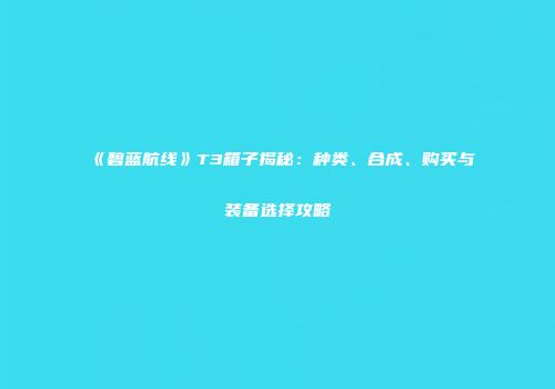 《碧蓝航线》T3箱子揭秘：种类、合成、购买与装备选择攻略
