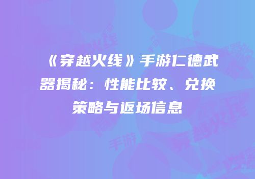 《穿越火线》手游仁德武器揭秘：性能比较、兑换策略与返场信息
