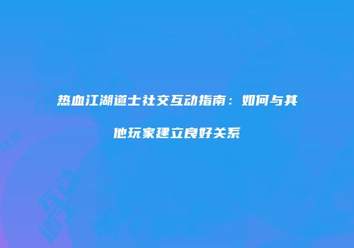 热血江湖道士社交互动指南:如何与其他玩家建立良好关系