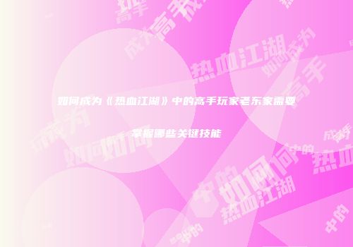 如何成为《热血江湖》中的高手玩家老东家需要掌握哪些关键技能