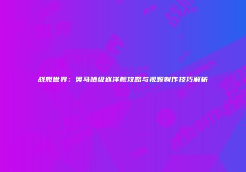 战舰世界：奥马哈级巡洋舰攻略与视频制作技巧解析