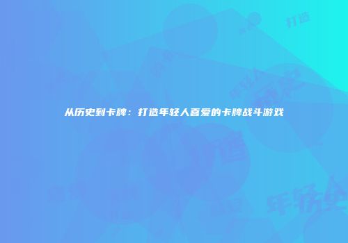 从历史到卡牌：打造年轻人喜爱的卡牌战斗游戏