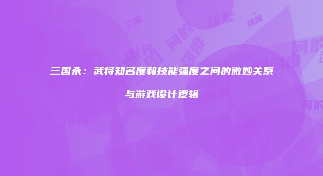 三国杀：武将知名度和技能强度之间的微妙关系与游戏设计逻辑