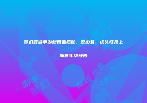 梦幻西游手游新角色揭秘：漠少君、虎头怪及上海嘉年华预告