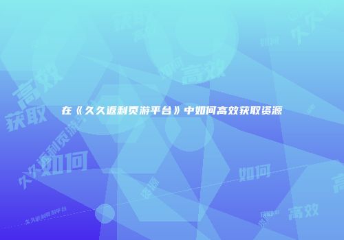 在《久久返利页游平台》中如何高效获取资源