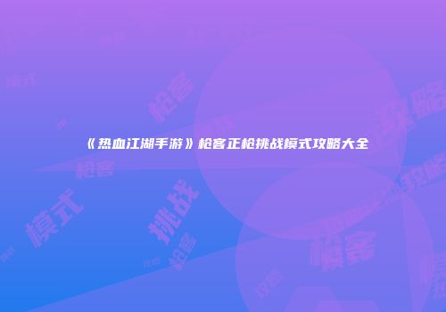 《热血江湖手游》枪客正枪挑战模式攻略大全