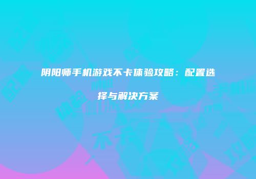阴阳师手机游戏不卡体验攻略：配置选择与解决方案
