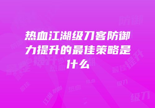热血江湖级刀客防御力提升的最佳策略是什么