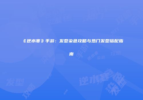 《逆水寒》手游：发型染色攻略与热门发型搭配指南