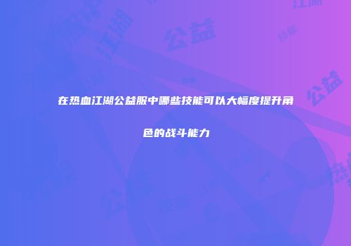 在热血江湖公益服中哪些技能可以大幅度提升角色的战斗能力