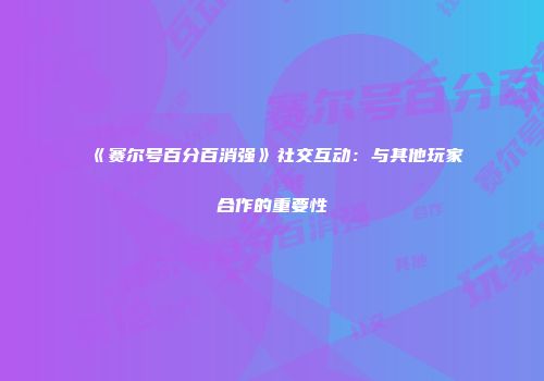 《赛尔号百分百消强》社交互动：与其他玩家合作的重要性