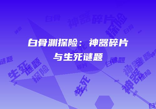白骨渊探险：神器碎片与生死谜题