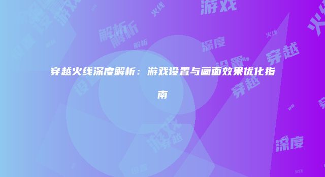 穿越火线深度解析：游戏设置与画面效果优化指南