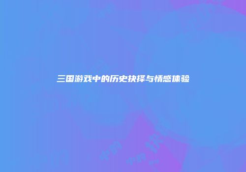 三国游戏中的历史抉择与情感体验