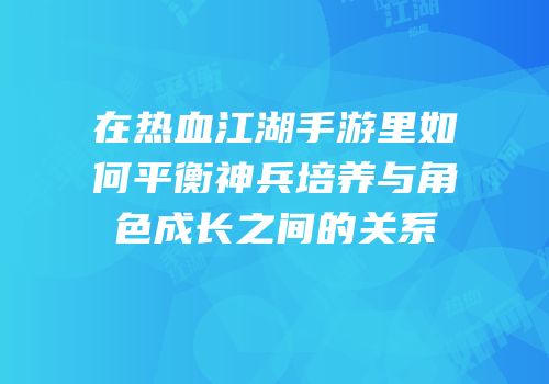 在热血江湖手游里如何平衡神兵培养与角色成长之间的关系