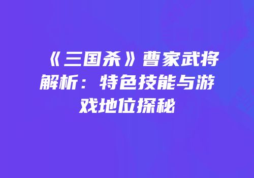 《三国杀》曹家武将解析：特色技能与游戏地位探秘
