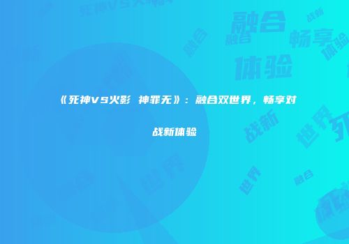 《死神VS火影 神罪无》：融合双世界，畅享对战新体验