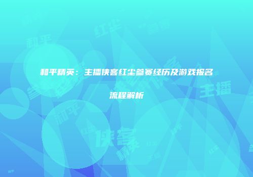 和平精英：主播侠客红尘参赛经历及游戏报名流程解析