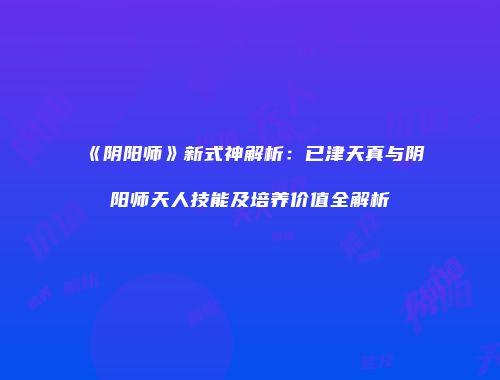 《阴阳师》新式神解析：已津天真与阴阳师天人技能及培养价值全解析