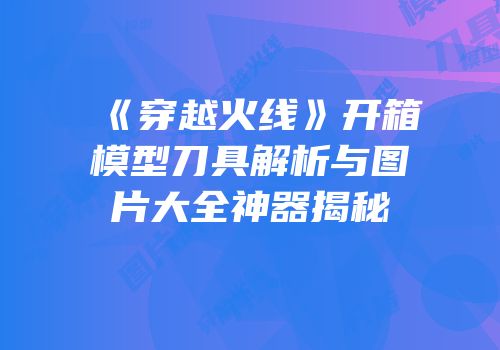 《穿越火线》开箱模型刀具解析与图片大全神器揭秘