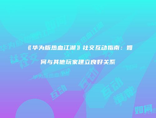 《华为版热血江湖》社交互动指南:如何与其他玩家建立良好关系