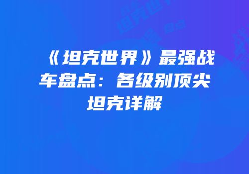 《坦克世界》最强战车盘点：各级别顶尖坦克详解