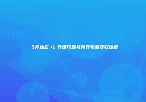 《神仙道3》升级攻略与稀有物品获取秘籍