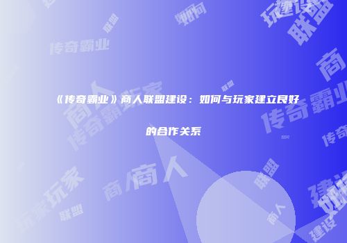 《传奇霸业》商人联盟建设：如何与玩家建立良好的合作关系
