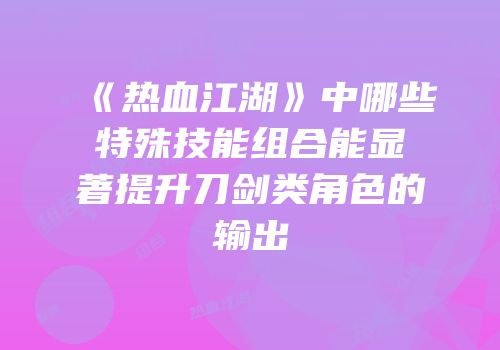 《热血江湖》中哪些特殊技能组合能显著提升刀剑类角色的输出