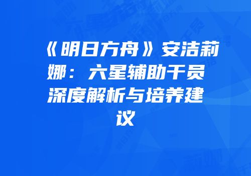 《明日方舟》安洁莉娜：六星辅助干员深度解析与培养建议