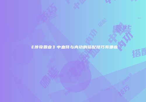 《传奇霸业》中血符与内功的搭配技巧有哪些